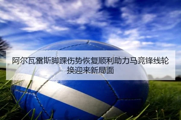 阿尔瓦雷斯脚踝伤势恢复顺利助力马竞锋线轮换迎来新局面